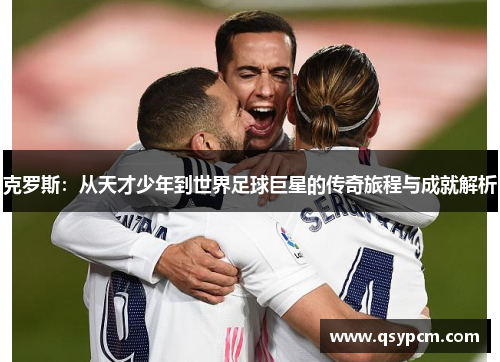 克罗斯：从天才少年到世界足球巨星的传奇旅程与成就解析