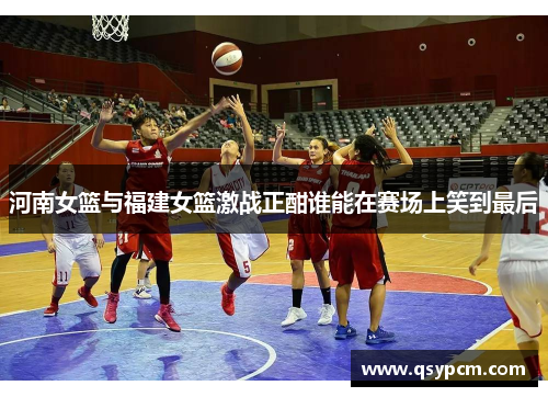 河南女篮与福建女篮激战正酣谁能在赛场上笑到最后